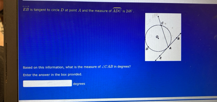 overleftrightarrow EB is tangent to circle D at point A and the measure of widehat ADC is248°.
Based on this information, what is the measure of ∠ CAB In degrees?
Enter the answer in the box provided.
degrees