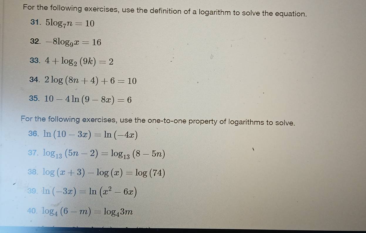 For the following exercises, use the definition of a logarithm to solve the equation. 
31. 5log _7n=10
32. -8log _9x=16
33. 4+log _2(9k)=2
34. 2log (8n+4)+6=10
35. 10-4ln (9-8x)=6
For the following exercises, use the one-to-one property of logarithms to solve. 
36. ln (10-3x)=ln (-4x)
37. log _13(5n-2)=log _13(8-5n)
38. log (x+3)-log (x)=log (74)
39. ln (-3x)=ln (x^2-6x)
40. log _4(6-m)=log _43m