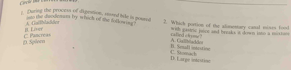 During the process of digestion, stored bile is poured 2. Which portion of the alimentary canal mixes food
into the duodenum by which of the following?
A. Gallbladder
B. Liver
with gastric juice and breaks it down into a mixture
C. Pancreas
called chyme?
D. Spleen
A. Gallbladder
B. Small intestine
C. Stomach
D.Large intestine