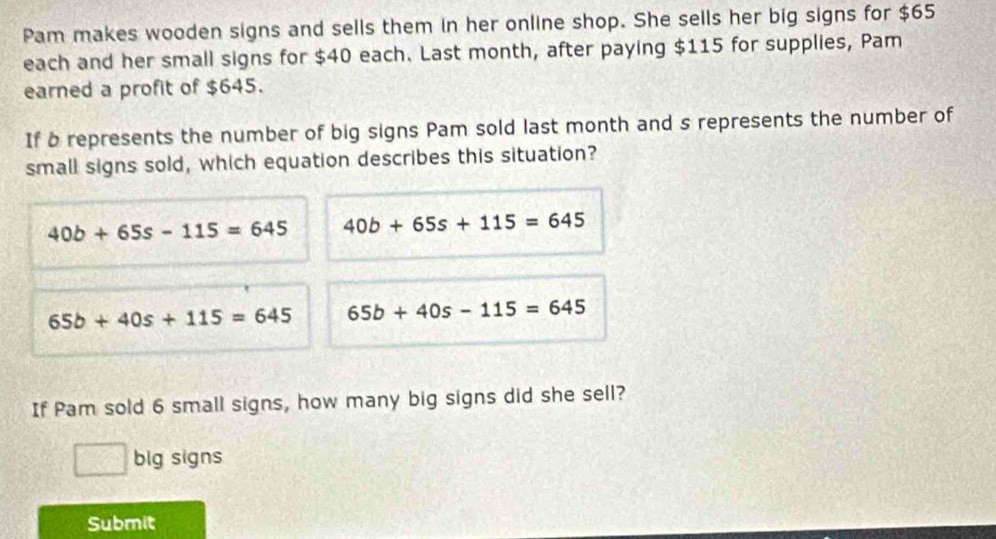 Pam makes wooden signs and sells them in her online shop. She sells her big signs for $65
each and her small signs for $40 each. Last month, after paying $115 for supplies, Pam
earned a profit of $645.
If b represents the number of big signs Pam sold last month and s represents the number of
small signs sold, which equation describes this situation?
40b+65s-115=645 40b+65s+115=645
65b+40s+115=645 65b+40s-115=645
If Pam sold 6 small signs, how many big signs did she sell?
big signs
Submit