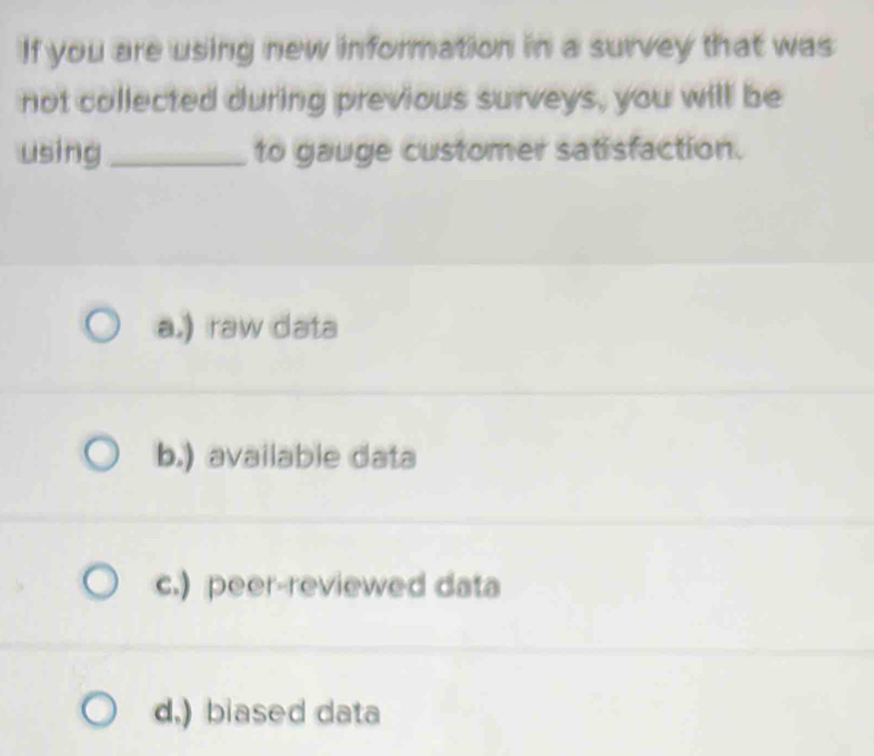 If you are using new information in a survey that was
not collected during previous surveys, you will be
using_ to gauge customer satisfaction.
a.) raw data
b.) available data
c.) peer-reviewed data
d,) biased data