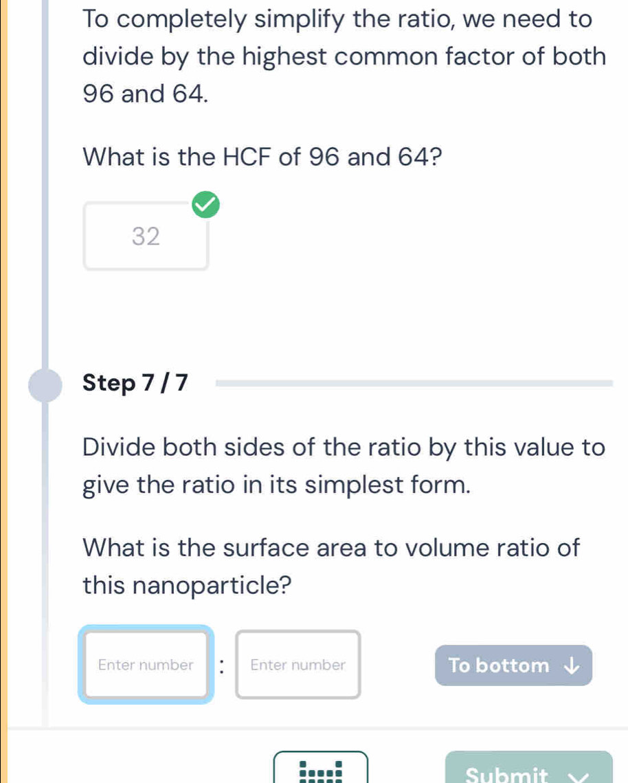 To completely simplify the ratio, we need to 
divide by the highest common factor of both
96 and 64. 
What is the HCF of 96 and 64?
32
Step 7 / 7
Divide both sides of the ratio by this value to 
give the ratio in its simplest form. 
What is the surface area to volume ratio of 
this nanoparticle? 
Enter number : Enter number To bottom 
:...: Submit