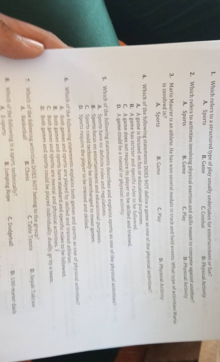 Which refers to a structured type of play usually undertaken for entertainment or fun?
A. Sports B. Game C. Combat D. Physical Activity
2. Which refers to activities involving physical exertion and skills meant to compete against another?
A. Sports B. Game C. Play D. Physical Activity
3. Mario Maurer is an athlete. He has won several medals in track and field events. What type of activities Mario
is involved in?
A. Sports B. Game C. Play D. Physical Activity
4. Which of the following statements DOES NOT define a game as one of the physical activities?
A. A game is focused on fun or educational purposes.
B. A game has stricter and specific rules to be followed.
C. A game does not require its player to be skilled and trained.
D. A game could be a mental or physical activity.
5. Which of the following statements describes and explains sports as one of the physical activities?
A. Sports have no definite rules and regulations.
B. Sports focus on entertainment and educational purposes.
C. Sports could technically be interchanged to mean games.
D. Sports require the player to be trained and skilled.
6. Which of the following statements explains both games and sports as one of physical activities?
A. Both games and sports are played by skilled and trained athletes.
B. Both games and sports have standard and specific rules to be followed.
C. Both games and sports are mental and physical activities. I
D. Both games and sports could be played individually, dually, pr by a team.
7. Which of the following activities DOES NOT belong to the group?
A. Basketball B. Chess C. Table Tennis D. Sepak Takraw
B. Which of the following is a sport, technically?
A. E-sports B. jumping Rope C. Dodgeball D. 100-meter dash