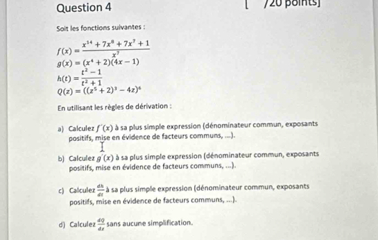 Soit les fonctions suivantes:
f(x)= (x^(14)+7x^8+7x^7+1)/x^7 
g(x)=(x^4+2)(4x-1)
h(t)= (t^2-1)/t^2+1 
Q(z)=((z^5+2)^3-4z)^6
En utilisant les règles de dérivation : 
a) Calculez f'(x) à sa plus simple expression (dénominateur commun, exposants 
positifs, mise en évidence de facteurs communs, ...). 
b) Calculez g'(x) à sa plus simple expression (dénominateur commun, exposants 
positifs, mise en évidence de facteurs communs, ...). 
c) Calculez  dh/dt  à sa plus simple expression (dénominateur commun, exposants 
positifs, mise en évidence de facteurs communs, ...). 
d) Calculez  dQ/dt  sans aucune simplification.