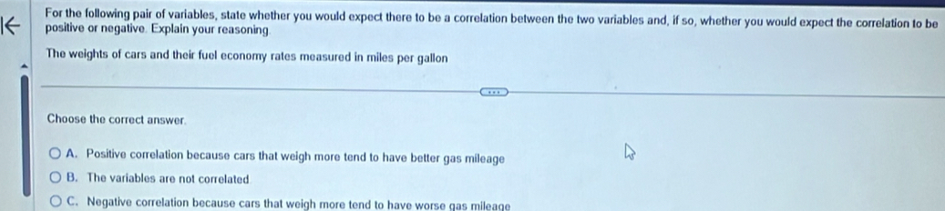 For the following pair of variables, state whether you would expect there to be a correlation between the two variables and, if so, whether you would expect the correlation to be
positive or negative. Explain your reasoning
The weights of cars and their fuel economy rates measured in miles per gallon
Choose the correct answer.
A. Positive correlation because cars that weigh more tend to have better gas mileage
B. The variables are not correlated
C. Negative correlation because cars that weigh more tend to have worse gas mileage