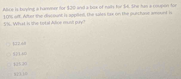 Alice is buying a hammer for $20 and a box of nails for $4. She has a coupon for
10% off. After the discount is applied, the sales tax on the purchase amount is
5%. What is the total Alice must pay?
$22.68
$21.60
$25.20
$23,10