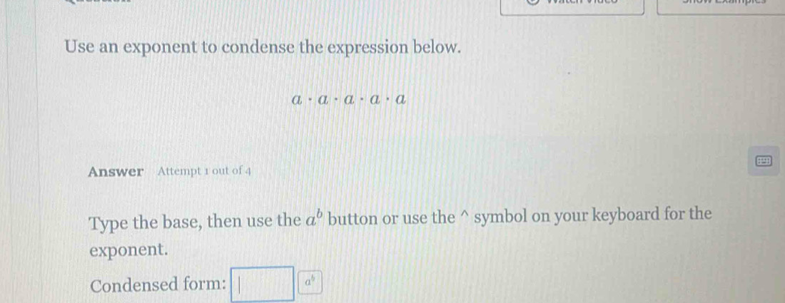 Use an exponent to condense the expression below.
a· a· a· a· a
19 
Answer Attempt 1 out of 4 
Type the base, then use the a^b button or use the^(symbol on your keyboard for the 
exponent. 
Condensed form: □ )□ a^6