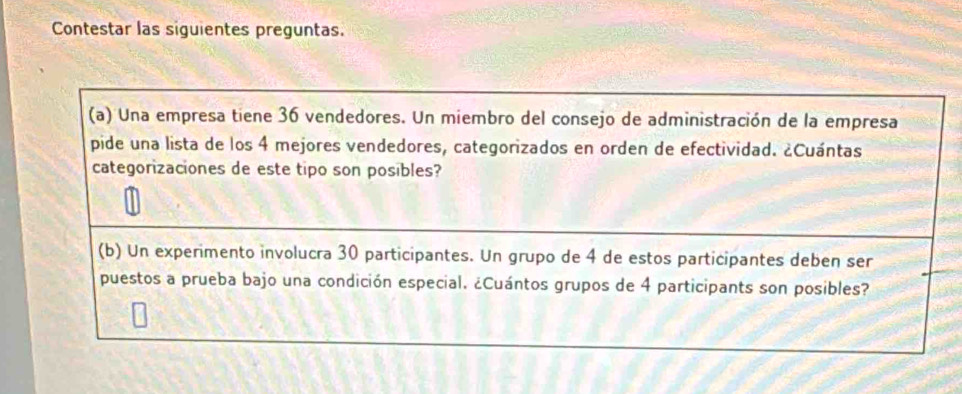 Contestar las siguientes preguntas. 
(a) Una empresa tiene 36 vendedores. Un miembro del consejo de administración de la empresa 
pide una lista de los 4 mejores vendedores, categorizados en orden de efectividad. ¿Cuántas 
categorizaciones de este tipo son posibles? 
(b) Un experimento involucra 30 participantes. Un grupo de 4 de estos participantes deben ser 
puestos a prueba bajo una condición especial. ¿Cuántos grupos de 4 participants son posibles?