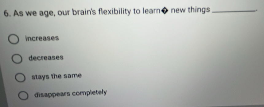 As we age, our brain's flexibility to learn◆ new things_
.
increases
decreases
stays the same
disappears completely