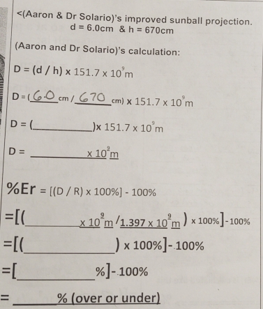 <Aaron & Dr Solario's improved sunball projection. d=6.0cm & h=670cm Aaron and Dr Solario’s calculation: D=d/h * 151.7 * 109m D= 1underline cm /underline cm * 151.7 * 109m D= _ * 151.7 * 109m D= _ underline * 102underline m % Er=[D/R * 100% ]-100% =[ _ underline * 102underline m/underline 1.397 * 109underline m * 100% ]-100% =[ _ 1 x100% ]-100% = _ % ]-100% = _% over or under