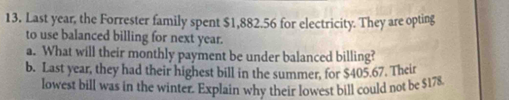 Last year, the Forrester family spent $1,882.56 for electricity. They are opting 
to use balanced billing for next year. 
a. What will their monthly payment be under balanced billing? 
b. Last year, they had their highest bill in the summer, for $405.67. Their 
lowest bill was in the winter. Explain why their lowest bill could not be $178.