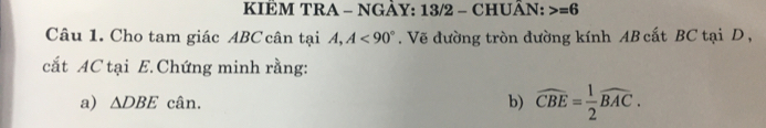 KIÊM TRA - NGÀY: 13/2 - CHUÂN: =6
Câu 1. Cho tam giác ABC cân tại A, A<90°. Vẽ đường tròn đường kính AB cất BC tại D , 
cắt AC tại E.Chứng minh rằng: 
a) △ DBE cân. b) widehat CBE= 1/2 widehat BAC.