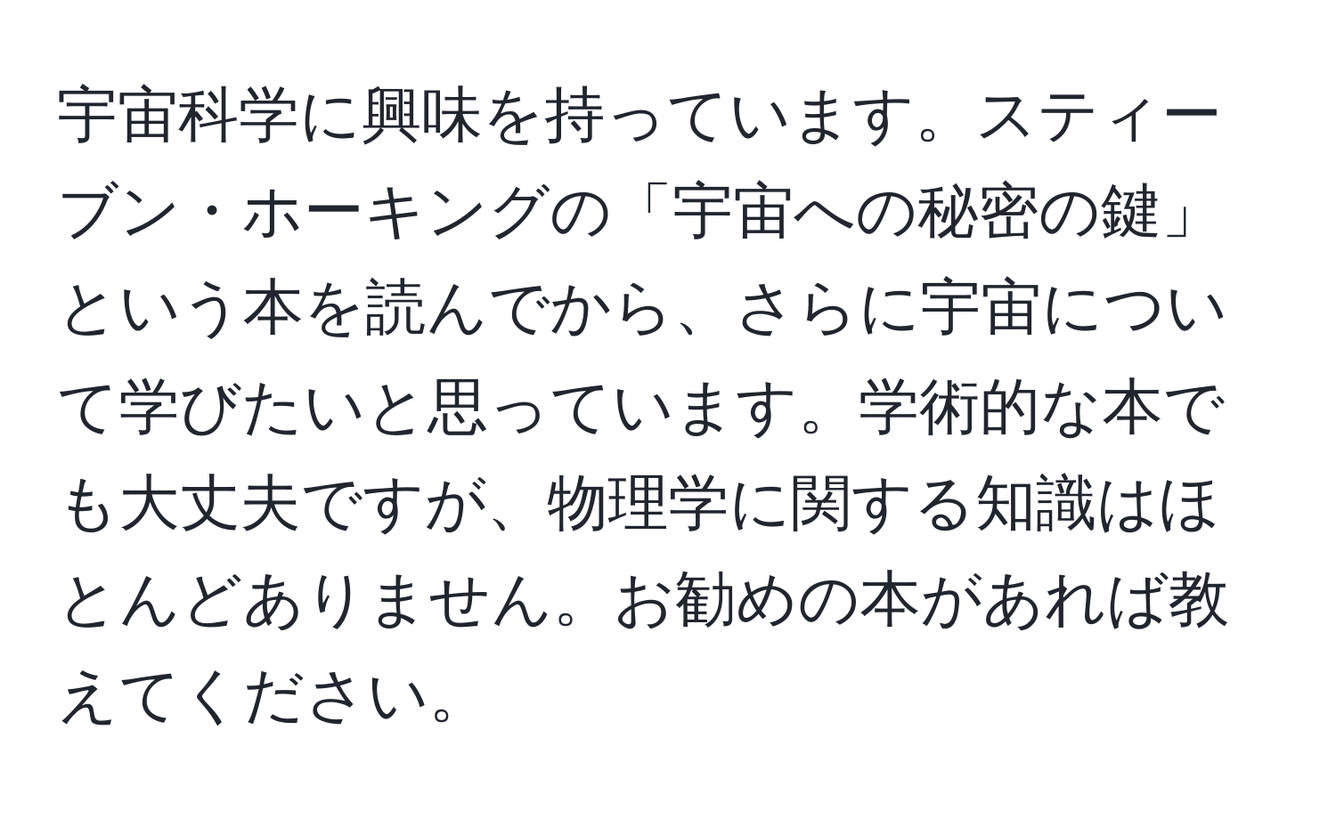 宇宙科学に興味を持っています。スティーブン・ホーキングの「宇宙への秘密の鍵」という本を読んでから、さらに宇宙について学びたいと思っています。学術的な本でも大丈夫ですが、物理学に関する知識はほとんどありません。お勧めの本があれば教えてください。