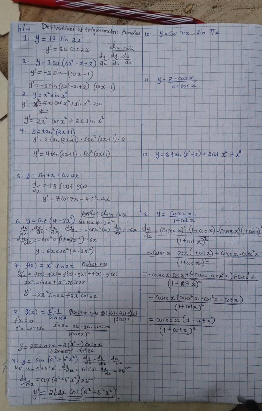 hlw Derivativer of trigonometric funchiens 10 y=cos π x· sin π x
1. y=12sin 2x clainrule
y'=24cos 2x
2. y=3cos (5x^2-x+3) dy/du : dy/du = du/du 
y'=-3sin (10x-1)
y'=-3sin (5x^2-x+3)· (10x-1)
11. y= (2-cos x)/2+cos x 
3. y=x^2sin x^2
y'=x^(2x^7)=2x· cos x^2+sin x^2· 2x
y'=2x^3· cos x^2+2xsin x^2
4. y=tan^2(2x+1)
y'=2tan (2x+1)· sec^2(2x+1)· 2
y'=4tan (2x+1)· sec^2(2x+1)
12 y=3tan (x^2+5)+2cot x^4+x^3
s y=sin 7x+cos 4x
 d/dx =fgf(x)+g(x)
y'=7cos 7x-4sin 4x
ppply clain ruce 13. y= cosec x/1+cot x 
6. y=cot (4-3x^2)cot x=4-3x^2
 dy/dx = dy/du ·  du/dx  d y_du=-csc^2(u) du/dx =-6x  dy/dx =frac (cos ecx)'(1+cot x)-(cos ecx)(1+cot x)(1+cot x)^2
 y/dx =-csc^2u· (4x^x8x^2)· -6x
y=6xcsc^2(4-3x^2)
 f(x)=x^3sin 2x Product ruce
=frac -cosec x· cot x(1+cot x)+cosec x· cosec^2x(1+cot x)^2
 d/dx =f(x)· g(x)=f'(x)· g(x)+f(x)· g'(x) =-frac cosec x· cot x+(-cosec · cot^2x)+cos^3x(1+cot x)^2
y'=3x^2sin 2x+2x^3cos 2x
=frac cosec x(cosec^2x-cot^2x-cot x)(1+cot x)^2
8. g(x)= (x^2-1)/sin 2x  quotient rule frac g(x)f'(x)-f(x)· g'(x)(g(x))^2
f'(x)=2x
g'x=2cos 2xfrac sin 2x· 2x-2x· 2cos 2x(sin 2x)^2
=frac cosec x(1-cot x)(1+cot x)^2
y'=frac 2xsin 2x-2(x^2-1)cos 2x(sin 2x)^2sin^22x
y=sin (a^2+b^2x^2) dy/dx = dy/du ·  du/dx 
u=9^2+6^2x^2, dy/du =cos (u) dy/dx =26^(2x)
 dy/dx =cos (a^2+b^2x^2)2b^(2x)
y'=2b2xcos (a^2+b^2x^2)