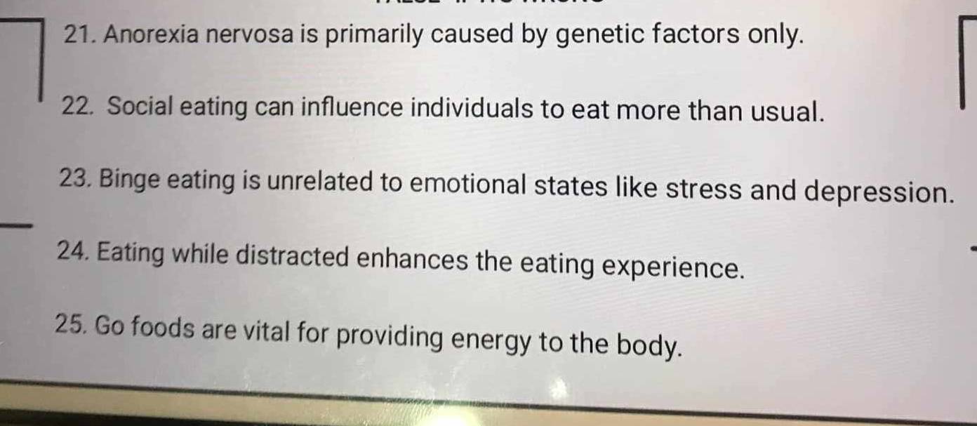 Anorexia nervosa is primarily caused by genetic factors only. 
22. Social eating can influence individuals to eat more than usual. 
23. Binge eating is unrelated to emotional states like stress and depression. 
24. Eating while distracted enhances the eating experience. 
25. Go foods are vital for providing energy to the body.