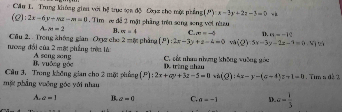 Trong không gian với hệ trục tọa độ Oxyz cho mặt phẳng(P): x-3y+2z-3=0 và
(2): 2x-6y+mz-m=0. Tìm m để 2 mặt phẳng trên song song với nhau
A. m=2
B. m=4
C. m=-6 D. m=-10
Câu 2. Trong không gian Oxyz cho 2 mặt phẳng(P): 2x-3y+z-4=0 và(Q): 5x-3y-2z-7=0
tương đối của 2 mặt phẳng trên là:. Vị tri
A song song C. cắt nhau nhưng không vuông góc
B. vuông góc D. trùng nhau
Câu 3. Trong không gian cho 2 mặt phẳng(P): 2x+ay+3z-5=0 và(Q): 4x-y-(a+4)z+1=0 Tìm a đề 2
mặt phẳng vuông góc với nhau
A. a=1 B. a=0 C. a=-1 D. a= 1/3 