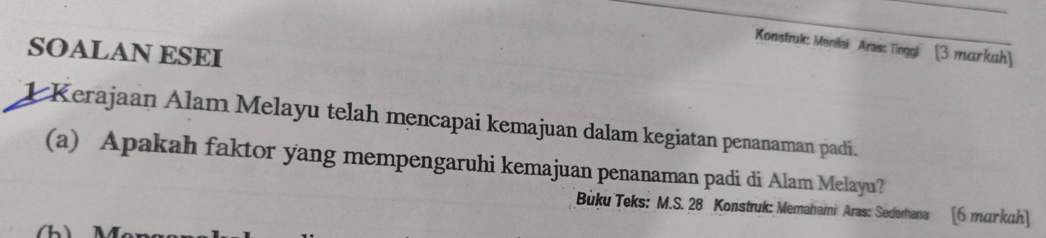 Konstruk: Menilai Aras: Tinggi' [3 markuh] 
SOALAN ESEI 
1 Kerajaan Alam Melayu telah mencapai kemajuan dalam kegiatan penanaman padi. 
(a) Apakah faktor yang mempengaruhi kemajuan penanaman padi di Alam Melayu? 
Bùku Teks: M.S. 28 Konstruk: Memahami Aras: Sedemana [6 тɑγkah] 
(h)