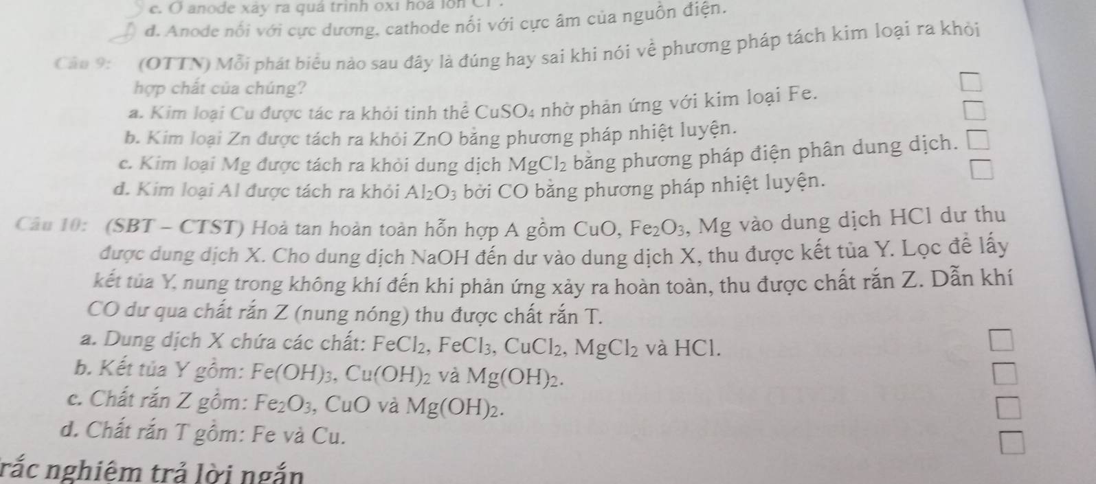 c. ( anode xáy ra quá trinh 0x1 hoa lon C
d. Anode nổi với cực dương. cathode nối với cực âm của nguồn điện.
Câo 9: (OTTN) Mỗi phát biểu nào sau đây là đúng hay sai khi nói về phương pháp tách kim loại ra khỏi
hợp chất của chúng?
a. Kim loại Cu được tác ra khỏi tinh thể CuSO4 nhờ phản ứng với kim loại Fe.
b. Kim loại Zn được tách ra khỏi ZnO bằng phương pháp nhiệt luyện.
c. Kim loại Mg được tách ra khỏi dung dịch MgCl_2 bằng phương pháp điện phân dung dịch.
d. Kim loại Al được tách ra khỏi Al_2O_3 bởi CO bằng phương pháp nhiệt luyện.
Câu 10: (SBT - CTST) Hoà tan hoàn toàn hỗn hợp A gồm CuO,Fe_2O_3 , Mg vào dung dịch HCl dư thu
được dung dịch X. Cho dung dịch NaOH đến dư vào dung dịch X, thu được kết tủa Y. Lọc đề lấy
kết túa Y, nung trong không khí đến khi phản ứng xảy ra hoàn toàn, thu được chất rắn Z. Dẫn khí
CO dư qua chất rắn Z (nung nóng) thu được chất rắn T.
a. Dung dịch X chứa các chất: FeCl_2. ,FeCl_3,CuCl_2,MgCl_2 và HCl.
b. Kết tủa Y gồm: Fe(OH)_3,Cu(OH)_2 và Mg(OH)_2.
□ 
c. Chất rắn Z gồm: Fe_2O_3 , CuO và Mg(OH)_2.
d. Chất rắn T gồm: Fe và Cu.
rắc nghiêm trả lời ngắn