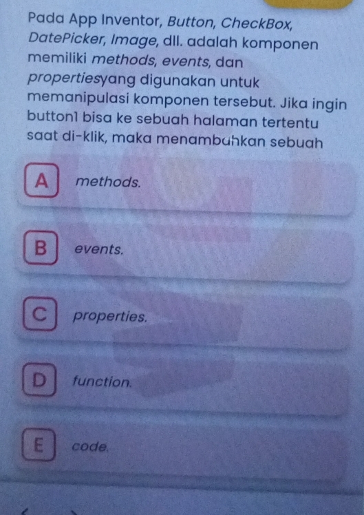 Pada App Inventor, Button, CheckBox,
DatePicker, Image, dIl. adalah komponen
memiliki methods, events, dan
propertiesyang digunakan untuk
memanipulasi komponen tersebut. Jika ingin
button1 bisa ke sebuah halaman tertentu
saat di-klik, maka menambahkan sebuah
A methods.
B events.
C properties.
D function.
E code.