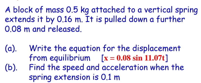 A block of mass 0.5 kg attached to a vertical spring 
extends it by 0.16 m. It is pulled down a further
0.08 m and released. 
(a). Write the equation for the displacement 
from equilibrium [x=0.08sin 11.07t]
(b). Find the speed and acceleration when the 
spring extension is 0.1 m