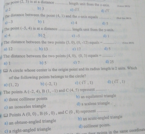 The point (2,3) is at a distance _length unit from the x-axis. (Luxor 2013)
b) 3
a) 2 c) sqrt(13) d) sqrt(5)
The distance between the point (4,1) and the x-axis equals _(Red Sea 2013)
a) -3 b) 1 c) 4 d) 5
The point (-5,4) is at a distance _length unit from the y-axis.
a) 4 b) 5 c) -5 d) 1
The distance between the two points (5,0), (0,-12) equals = _(Giza 2015)
a) 12 b) 13 c) 17 d) 5
The distance between the two points (4,0), (0,3) equals =_
a) 1 b) 5 c) 7 d) 25
≌ A circle whose center is the origin point and its radius length is 2 units. Which
of the following points belongs to the circle?
a) (1,2) b) (-2,1) c) (sqrt(3),1) d) (sqrt(2),1)
The points A(-2,4), B(1,-1) and C(4,5) represent_
a) three collinear points b) an equilateral triangle
c) an isosceles triangle d) a scalene triangle .
≌ Points A(0,0), B(6,0) , and C(0,8) represent_
a) an obtuse-angled triangle b) an acute-angled triangle
c) a right-angled triangle d) collinear points.
four points in the same coordinate