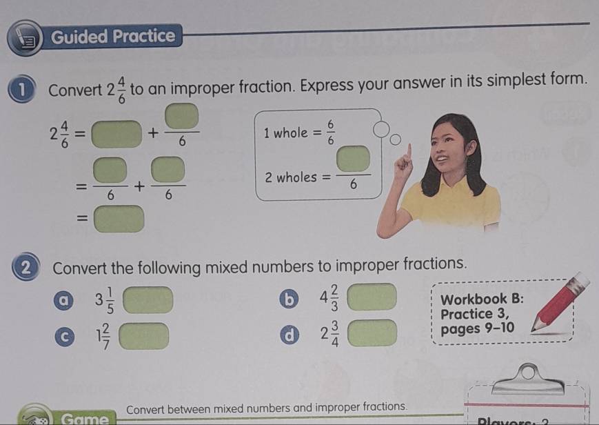 Guided Practice
1 2 4/6  to an improper fraction. Express your answer in its simplest form.
Convert
2 4/6 =□ + □ /6  1whole= 6/6 
= □ /6 + □ /6  2 wholes = □ /6 
=□
② Convert the following mixed numbers to improper fractions.
b 4 2/3 
a 3 1/5  Workbook B:
Practice 3,
c 1frac 27^((□) d 2frac 3)4 pages 9-10
Game Convert between mixed numbers and improper fractions.