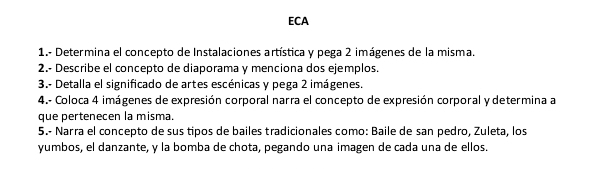 ECA 
1.- Determina el concepto de Instalaciones artística y pega 2 imágenes de la misma. 
2.- Describe el concepto de diaporama y menciona dos ejemplos. 
3.- Detalla el significado de artes escénicas y pega 2 imágenes. 
4.- Coloca 4 imágenes de expresión corporal narra el concepto de expresión corporal y determina a 
que pertenecen la misma. 
5.- Narra el concepto de sus tipos de bailes tradicionales como: Baile de san pedro, Zuleta, los 
yumbos, el danzante, y la bomba de chota, pegando una imagen de cada una de ellos.