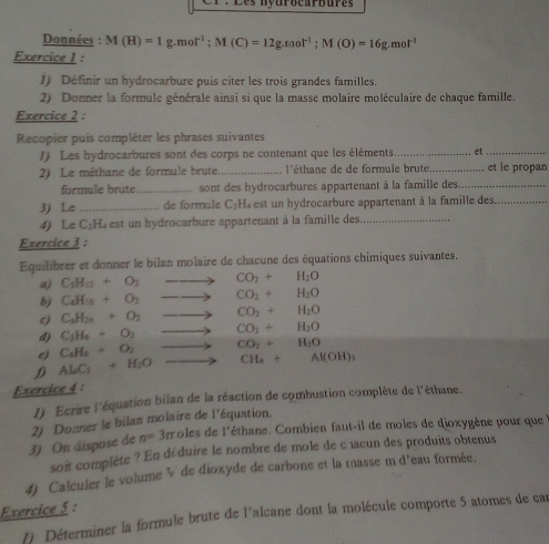 Les nyurocarbures
Données : M(H)=1g.mol^(-1);M(C)=12g.mol^(-1);M(O)=16g.mol^(-1)
Exercice I :
1) Définir un hydrocarbure puis citer les trois grandes familles.
2) Donner la formule générale ainsi si que la masse molaire moléculaire de chaque famille.
Exercice 2 :
Recopier puis compléter les phrases suivantes
1) Les hydrocarbures sont des corps ne contenant que les éléments_ et_
2) Le méthane de formule brute _l'éthane de de formule brute_ et le propan
formule brute_ . sont des hydrocarbures appartenant à la famille des_
3) Le _de formule C₂H₄ est un hydrocarbure appartenant à la famille des_
4) Le C₂H. est un hydrocarbure appartenant à la famille des_
Exercice 3 :
Equilibrer et donner le bilan molaire de chacune des équations chimiques suivantes.
a) C_1H_12+O_2 to CO_2+H_2O
b) C_4H_10+O_2to CO_2+H_2O
c) C_3H_28+O_2to CO_2+H_2O
d) C_3H_6+O_1to CO_2+H_2O
e) C_4H_4+O_2to CO_2+H_2O
D Al_4+H_2+H_2Oto CH_4+Al(OH)_3
Exercice 4 :
1) Ecrire l'équation bilan de la réaction de combustion complète de l'éthane.
n=3m coles de l'éthane. Combien faut-il de moles de dioxygène pour que 
3) On áispose de 2) Donner le bilan molaire de l'équation,
soit complète ? En dé duire le nombre de mole de c acun des produits obtenus
4) Calcuier le volume V de dioxyde de carbone et la masse m d'eau formée.
Exercice 5 :
1) Déterminer la formule brute de l'alcane dont la molécule comporte 5 atomes de car