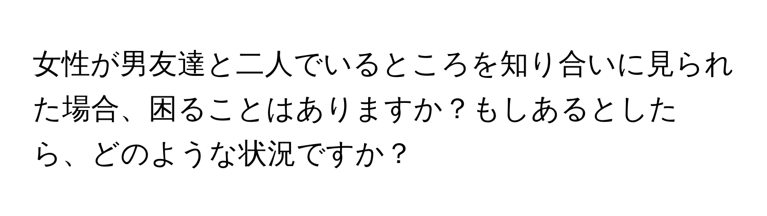 女性が男友達と二人でいるところを知り合いに見られた場合、困ることはありますか？もしあるとしたら、どのような状況ですか？