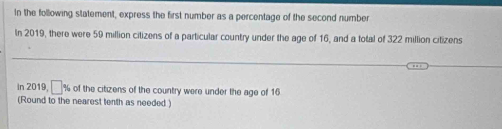 In the following statement, express the first number as a percentage of the second number 
In 2019, there were 59 million citizens of a particular country under the age of 16, and a total of 322 million citizens 
In 2019, □ % a of the citizens of the country were under the age of 16
(Round to the nearest tenth as needed )