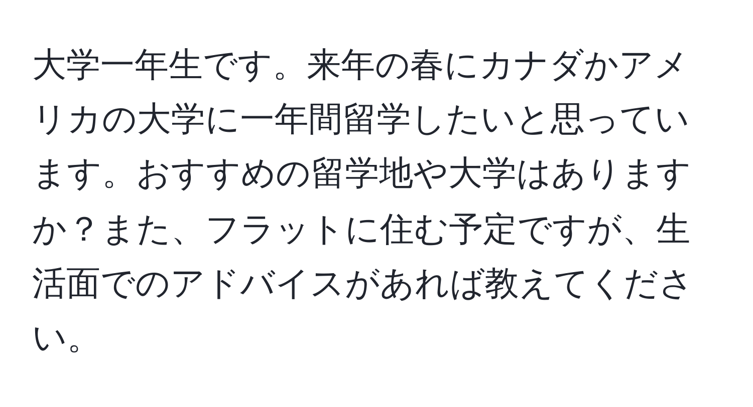 大学一年生です。来年の春にカナダかアメリカの大学に一年間留学したいと思っています。おすすめの留学地や大学はありますか？また、フラットに住む予定ですが、生活面でのアドバイスがあれば教えてください。