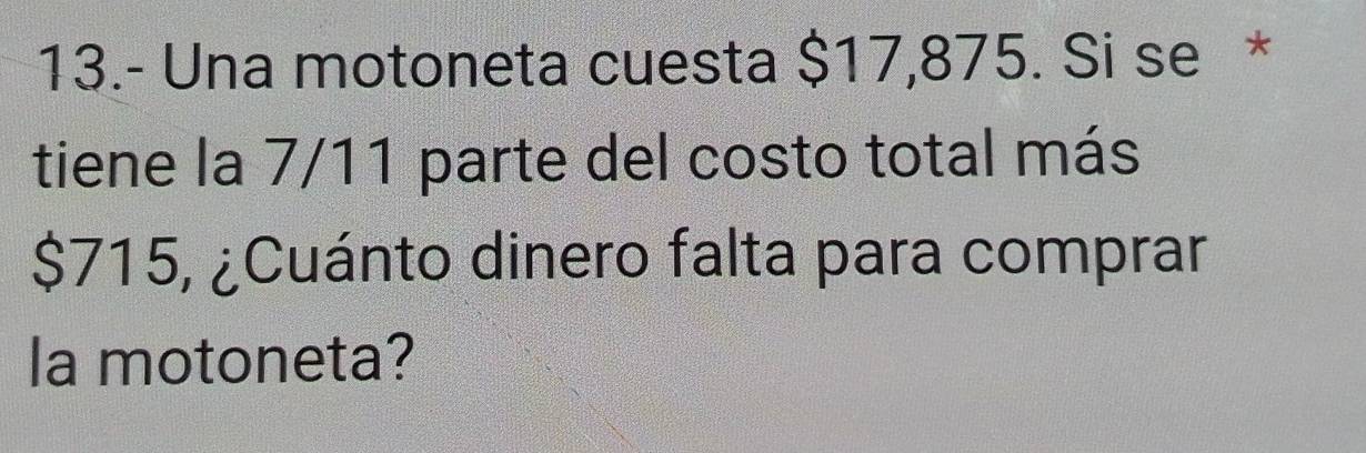 13.- Una motoneta cuesta $17,875. Si se * 
tiene la 7/11 parte del costo total más
$715, ¿Cuánto dinero falta para comprar 
la motoneta?