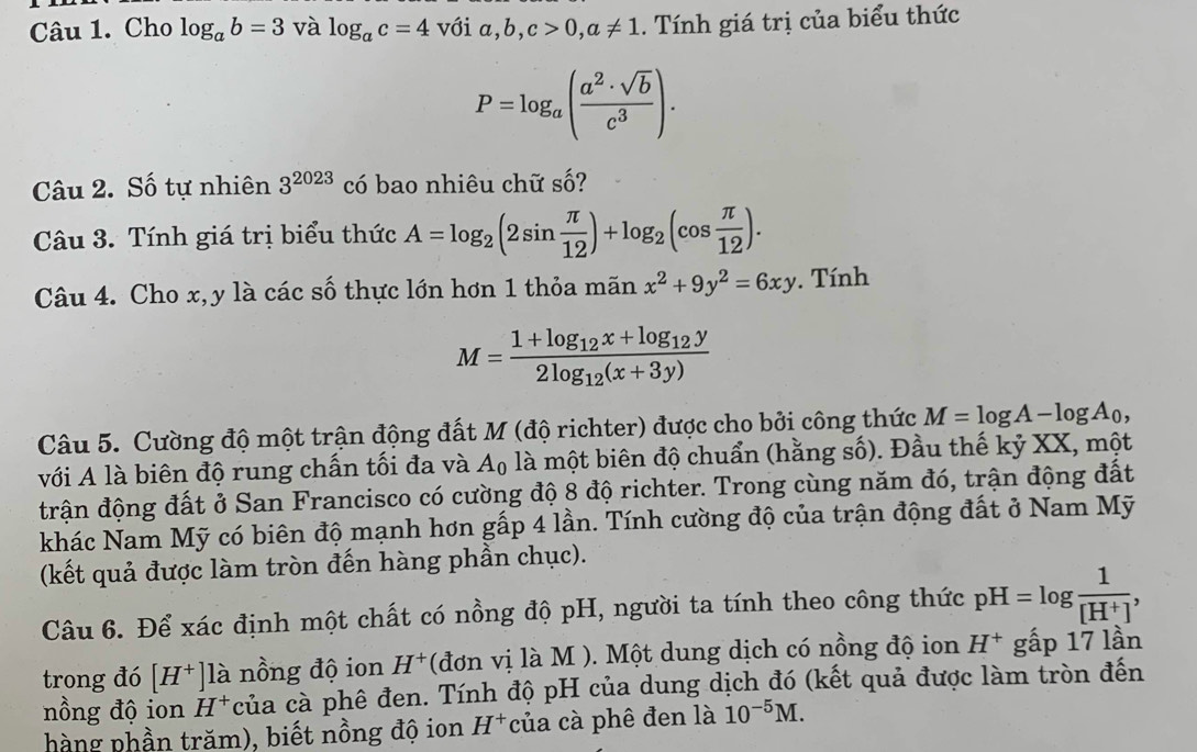 Cho log _ab=3 và log _ac=4 với a,b,c>0,a!= 1. Tính giá trị của biểu thức
P=log _a( a^2· sqrt(b)/c^3 ).
Câu 2. Số tự nhiên 3^(2023) có bao nhiêu chữ _  5?
Câu 3. Tính giá trị biểu thức A=log _2(2sin  π /12 )+log _2(cos  π /12 ).
Câu 4. Cho x,y là các số thực lớn hơn 1 thỏa mãn x^2+9y^2=6xy. Tính
M=frac 1+log _12x+log _12y2log _12(x+3y)
Câu 5. Cường độ một trận động đất M (độ richter) được cho bởi công thức M=log A-log A_0,
với A là biên độ rung chấn tối đa và A_0 là một biên độ chuẩn (hằng số). Đầu thế kỷ XX, một
đrận động đất ở San Francisco có cường độ 8 độ richter. Trong cùng năm đó, trận động đất
khác Nam Mỹ có biên độ mạnh hơn gấp 4 lần. Tính cường độ của trận động đất ở Nam Mỹ
(kết quả được làm tròn đến hàng phần chục).
Câu 6. Để xác định một chất có nồng độ pH, người ta tính theo công thức pH=log  1/[H^+] ,
trong đó [H^+]1a nồng độ ion H^+ (đơn vị là M ). Một dung dịch có nồng độ ion H^+ gấp 17 lần
nồng độ ion H^+ của cà phê đen. Tính độ pH của dung dịch đó (kết quả được làm tròn đến
hàng phần trăm), biết nồng độ ion H^+ của cà phê đen là 10^(-5)M.