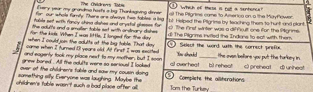 The Children's Table ③ Which of these is not a sentence?
5
Every year my grandma hosts a big Thanksgiving dinner a) The Pilgrims came to America on a the Mayflower. 8
for our whole family. There are always two tables: a big b) Helped the Pilgrims by teaching them to hunt and plant.
table set with fancy china dishes and crystal glasses for c) The first winter was a difficult one for the Pilgrims.
the adults and a smaller table set with ordinary dishes
for the kids. When I was little, I langed for the day d) The Pilgrims invited the Indians to eat with them.
when I could join the adults at the big table. That day 4 Select the word with the correct prefix.
came when I turned 13 years old. At first I was excited You should _the oven before you put the turkey in.
and eagerly took my place next to my mother, but I soon
grew bored. . All the adults were so serious! I looked a) overheat b) reheat c) preheat d)unheat
over at the children's table and saw my cousin doing ⑤
something silly. Everyone was laughing. Maybe the Complete the alliterations
children's table wasn't such a bad place after all. Tom the Turkey