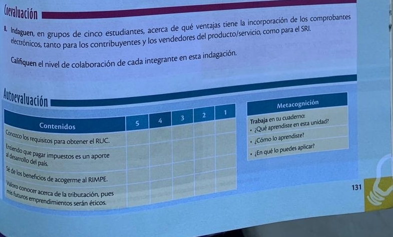 Cevaluación 
& Indaguen, en grupos de cinco estudiantes, acerca de qué ventajas tiene la incorporación de los comprobantes 
electrónicos, tanto para los contribuyentes y los vendedores del producto/servicio, como para el SRI. 
Califiquen el nivel de colaboración de cada integrante en esta indagación. 
Autoev 
Metacognición 
n tu cuaderno: 
prendiste en esta unidad? 
C 
lo aprendiste? 
lo puedes aplicar? 
S 
131