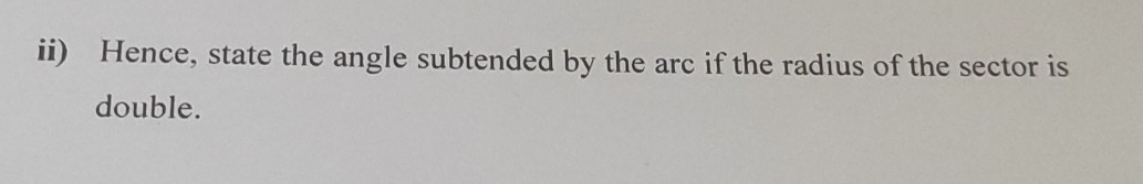 ii) Hence, state the angle subtended by the arc if the radius of the sector is 
double.