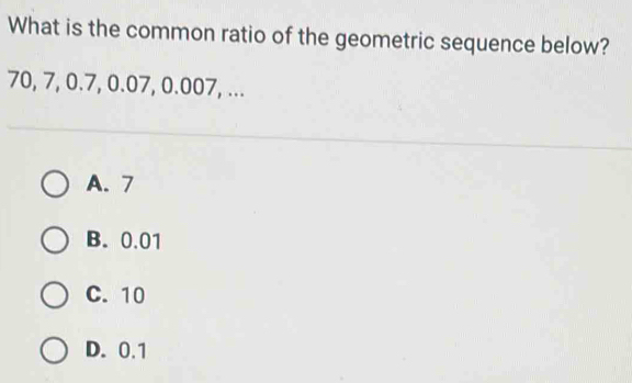 What is the common ratio of the geometric sequence below?
70, 7, 0.7, 0.07, 0.007, ...
A. 7
B. 0.01
C. 10
D. 0.1