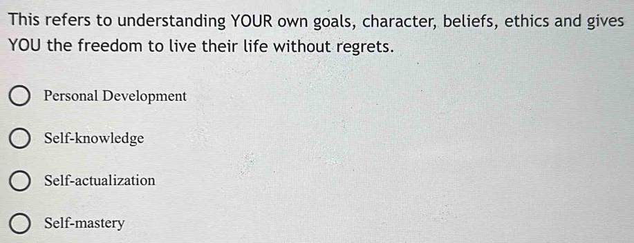 This refers to understanding YOUR own goals, character, beliefs, ethics and gives
YOU the freedom to live their life without regrets.
Personal Development
Self-knowledge
Self-actualization
Self-mastery