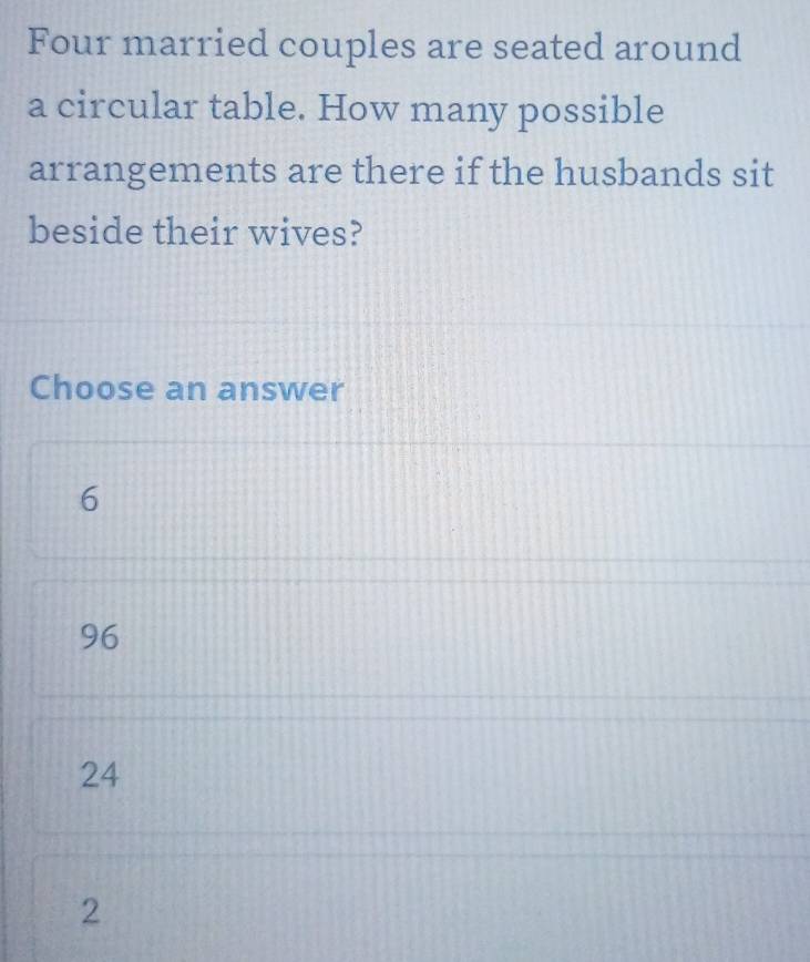 Four married couples are seated around
a circular table. How many possible
arrangements are there if the husbands sit
beside their wives?
Choose an answer
6
96
24
2