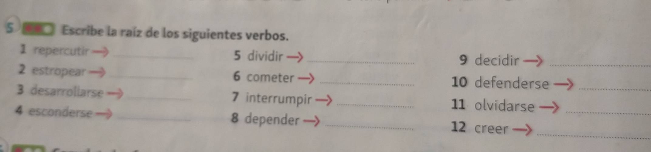 5 □ Escribe la raíz de los siguientes verbos. 
1 repercutir_ 
5 dividir _ 9 decidir_ 
2 estropear _ 6 cometer _ 10 defenderse 
3 desarrollarse _ 7 interrumpir _ 11 olvidarse__ 
4 esconderse _ 8 depender_ 
_ 
12 creer