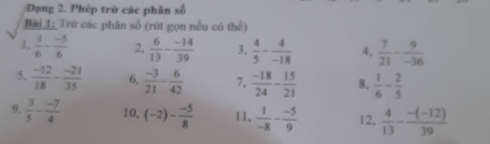 Dạng 2. Phép trở các phân số 
Bài 1: Trừ các phân số (rút gọn nếu có thể) 
1.  1/6 - (-5)/6 
2,  6/13 - (-14)/39   4/5 - 4/-18 
3, 
4,  7/21 - 9/-36 
5.  (-12)/18 - (-21)/35 
6,  (-3)/21 - 6/42 
7,  (-18)/24 - 15/21 
8.  1/6 - 2/5 
9.  3/5 - (-7)/4  12,  4/13 - (-(-12))/39 
10, (-2)- (-5)/8  11,  1/-8 - (-5)/9 