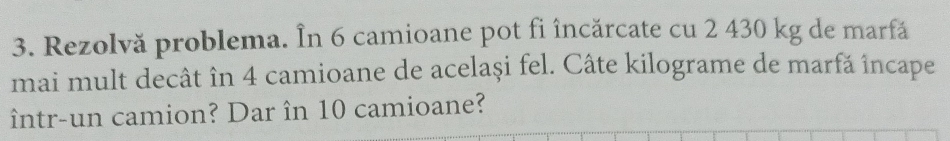 Rezolvă problema. În 6 camioane pot fi încărcate cu 2 430 kg de marfă 
mai mult decât în 4 camioane de același fel. Câte kilograme de marfă încape 
într-un camion? Dar în 10 camioane?