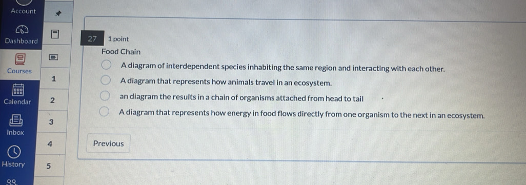 Account 
Dashboard 27 1 point 
Food Chain 
A diagram of interdependent species inhabiting the same region and interacting with each other. 
Courses 
1 
A diagram that represents how animals travel in an ecosystem. 
Calendar 2 
an diagram the results in a chain of organisms attached from head to tail 
A diagram that represents how energy in food flows directly from one organism to the next in an ecosystem. 
3 
Inbox 
4 Previous 
History 5 
QQ