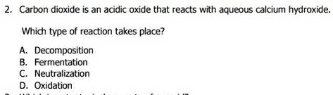 Carbon dioxide is an acidic oxide that reacts with aqueous calcium hydroxide.
Which type of reaction takes place?
A. Decomposition
B. Fermentation
C. Neutralization
D. Oxidation