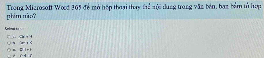 Trong Microsoft Word 365 để mở hộp thoại thay thể nội dung trong văn bản, bạn bẩm tổ hợp
phím nào?
Select one:
a. Ctrl+H
b. Ctrl+K
C. Ctrl+F
d. Ctrl+G