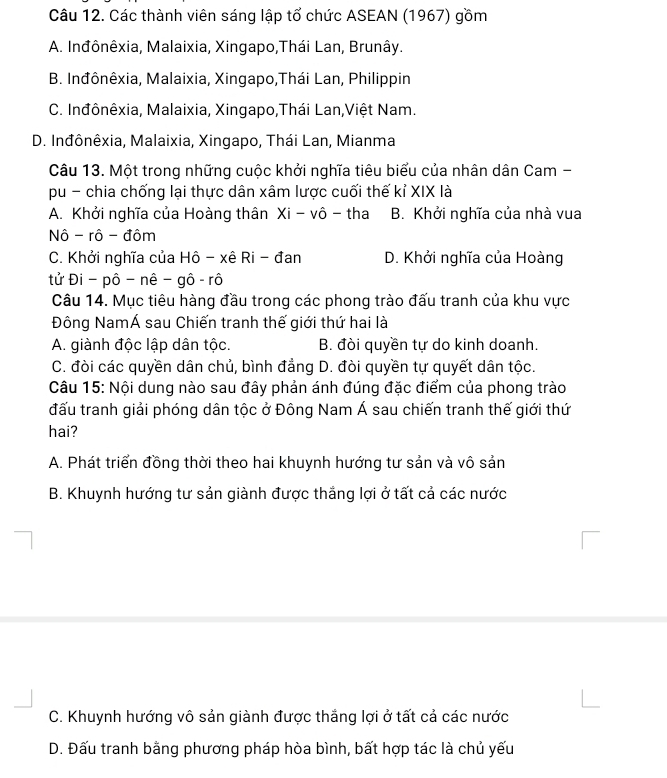 Các thành viên sáng lập tổ chức ASEAN (1967) gồm
A. Inđônêxia, Malaixia, Xingapo,Thái Lan, Brunây.
B. Inđônêxia, Malaixia, Xingapo,Thái Lan, Philippin
C. Inđônêxia, Malaixia, Xingapo,Thái Lan,Việt Nam.
D. Inđônêxia, Malaixia, Xingapo, Thái Lan, Mianma
Câu 13. Một trong những cuộc khởi nghĩa tiêu biểu của nhân dân Cam -
pu - chia chống lại thực dân xâm lược cuối thế kỉ XIX là
A. Khởi nghĩa của Hoàng thân Xi-vhat o - tha B. Khởi nghĩa của nhà vua
Nô - rô - đôm
C. Khởi nghĩa của Hô - xê Ri - đan D. Khởi nghĩa của Hoàng
tử Đi - pô - nê - gô - rô
Câu 14. Mục tiêu hàng đầu trong các phong trào đấu tranh của khu vực
Đông NamÁ sau Chiến tranh thế giới thứ hai là
A. giành độc lập dân tộc. B. đòi quyền tự do kinh doanh.
C. đòi các quyền dân chủ, bình đẳng D. đòi quyền tự quyết dân tộc.
Câu 15: Nội dung nào sau đây phản ánh đúng đặc điểm của phong trào
đấu tranh giải phóng dân tộc ở Đông Nam Á sau chiến tranh thế giới thứ
hai?
A. Phát triển đồng thời theo hai khuynh hướng tư sản và vô sản
B. Khuynh hướng tư sản giành được thắng lợi ở tất cả các nước
C. Khuynh hướng vô sản giành được thắng lợi ở tất cả các nước
D. Đấu tranh bằng phương pháp hòa bình, bất hợp tác là chủ yếu