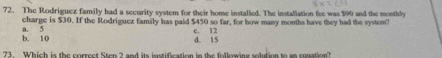 The Rodriguez family had a security system for their home installed. The installation fee was $90 and the monthly
charge is $30. If the Rodriguez family has paid $450 so far, for how many months have they had the system?
a. 5 c. 12
b. 10 d. 15
73. Which is the correct Step 2 and its iustification in the following solution to an cquation?