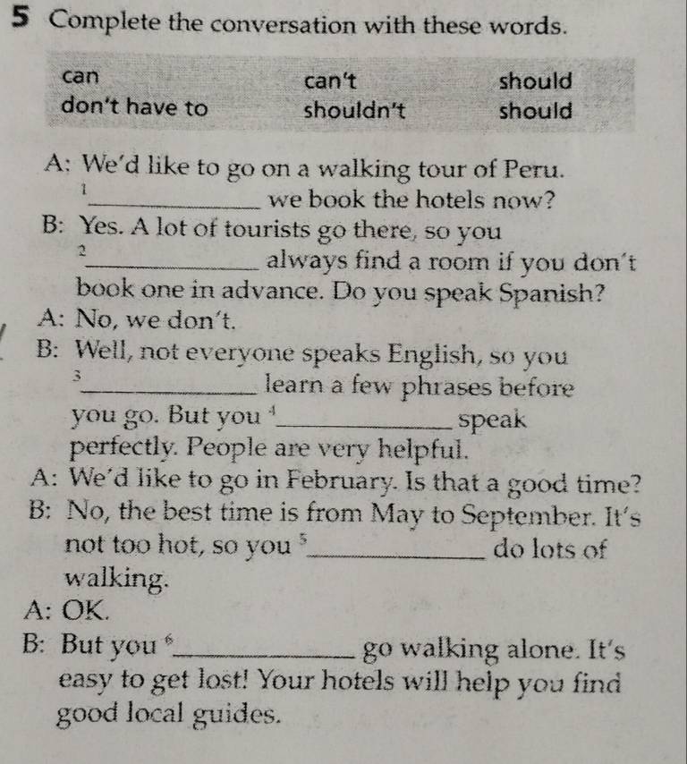 Complete the conversation with these words.
can can't should
don't have to shouldn't should
A: We'd like to go on a walking tour of Peru.
1
_we book the hotels now?
B: Yes. A lot of tourists go there, so you
2
_always find a room if you don't
book one in advance. Do you speak Spanish?
A: No, we don't.
B: Well, not everyone speaks English, so you
3
_learn a few phrases before
you go. But you _speak
perfectly. People are very helpful.
A: We'd like to go in February. Is that a good time?
B: No, the best time is from May to September. It's
not too hot, so you _do lots of
walking.
A: OK.
B: But you ._ go walking alone. It's
easy to get lost! Your hotels will help you find
good local guides.