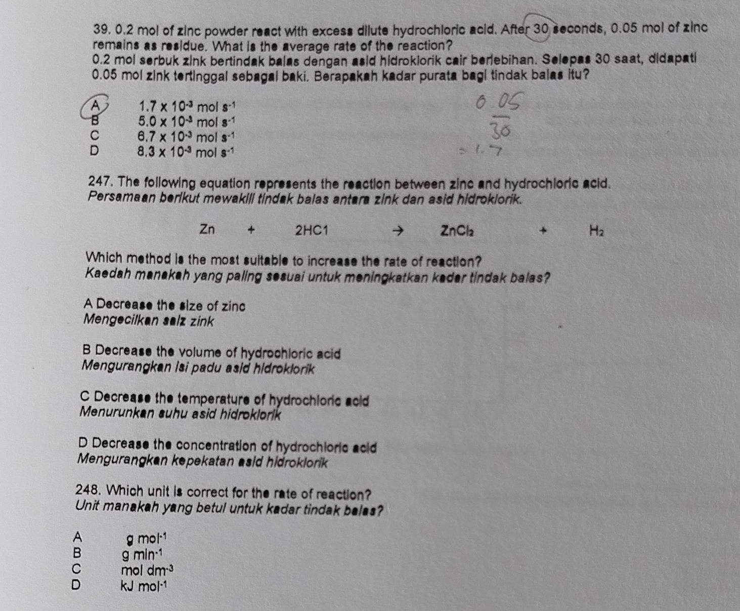 0.2 mol of zinc powder react with excess dilute hydrochloric acid. After 30 seconds, 0.05 mol of zinc
remains as residue. What is the average rate of the reaction?
0.2 mol serbuk zink bertindak balas dengan asid hidroklorik cair berlebihan. Selepas 30 saat, didapati
0.05 mol zink tertinggal sebagal baki. Berapakah kadar purata bagi tindak balas itu?
A 1.7* 10^(-3)mol s^(-1)
B 5.0* 10^(-3)mols^(-1)
C 6.7* 10^(-3)mols^(-1)
D 8.3* 10^(-3)mols^(-1)
247. The following equation represents the reaction between zinc and hydrochioric acid.
Persamaan berikut mewakili tindak balas antara zink dan asid hidroklorik.
Zn+2HC1
ZnCl_2
+ H_2
Which method is the most suitable to increase the rate of reaction?
Kaedah manakah yang paling sesuai untuk meningkatkan keder tindak balas?
A Decrease the size of zinc
Mengecilkan salz zink
B Decrease the volume of hydrochloric acid
Mengurangkan isi padu asid hidroklork
C Decrease the temperature of hydrochioric acid
Menurunkan suhu asid hidroklork
D Decrease the concentration of hydrochioric acid
Mengurangkan kepekatan asid hidroklork
248. Which unit is correct for the rate of reaction?
Unit manakah yang betul untuk kadar tindak balas?
A gmol^(-1)
B gmin^(-1)
C moldm^(-3)
D kJmol^(-1)