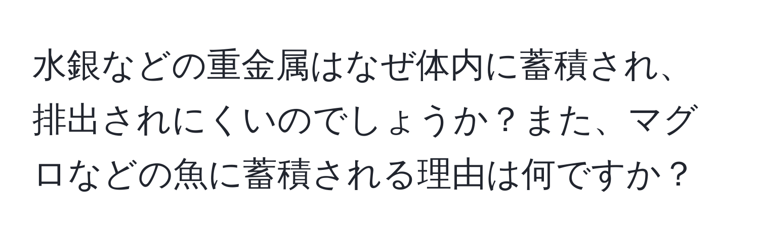 水銀などの重金属はなぜ体内に蓄積され、排出されにくいのでしょうか？また、マグロなどの魚に蓄積される理由は何ですか？